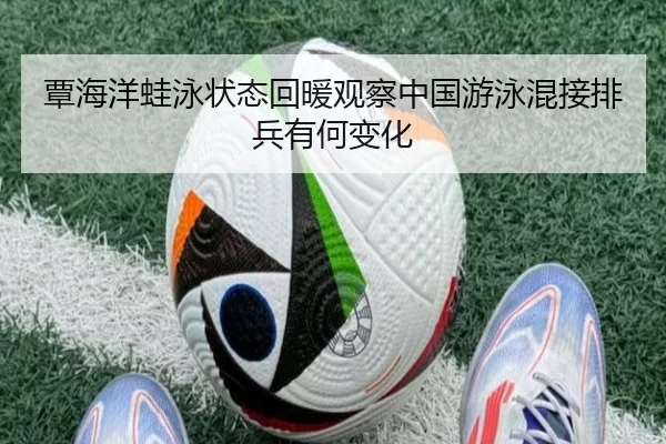 覃海洋蛙泳状态回暖观察中国游泳混接排兵有何变化