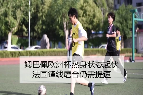 姆巴佩欧洲杯热身状态起伏 法国锋线磨合仍需提速