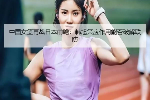 中国女篮再战日本前瞻：韩旭策应作用能否破解联防